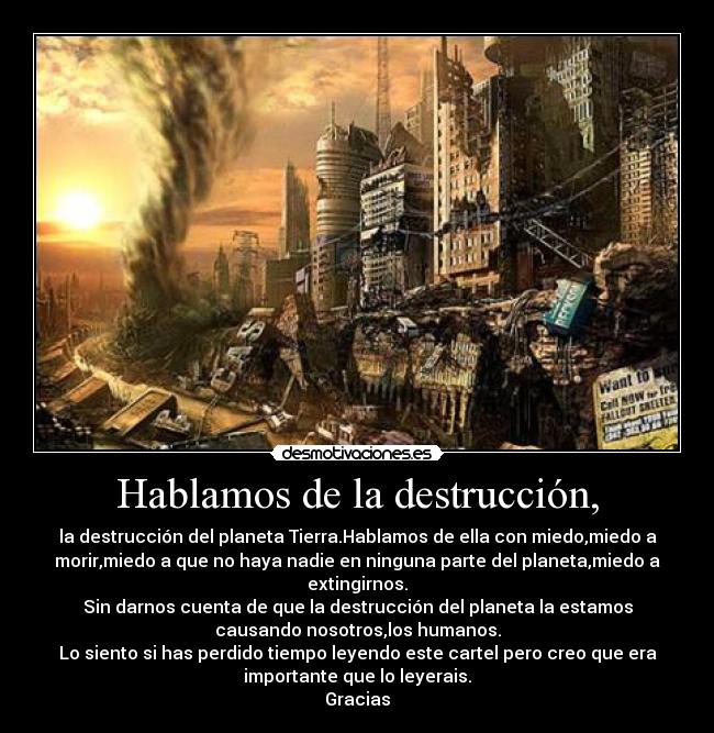 Hablamos de la destrucción, - la destrucción del planeta Tierra.Hablamos de ella con miedo,miedo a
morir,miedo a que no haya nadie en ninguna parte del planeta,miedo a
extingirnos.
Sin darnos cuenta de que la destrucción del planeta la estamos
causando nosotros,los humanos.
Lo siento si has perdido tiempo leyendo este cartel pero creo que era
importante que lo leyerais.
Gracias