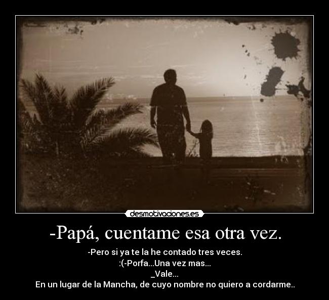 -Papá, cuentame esa otra vez. - -Pero si ya te la he contado tres veces.
:(-Porfa...Una vez mas...
_Vale...
En un lugar de la Mancha, de cuyo nombre no quiero a cordarme..