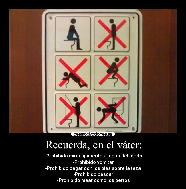 Recuerda, en el váter: - -Prohibido mirar fijamente al agua del fondo
-Prohibido vomitar
-Prohibido cagar con los pies sobre la taza
-Prohibido pescar
-Prohibido mear como los perros