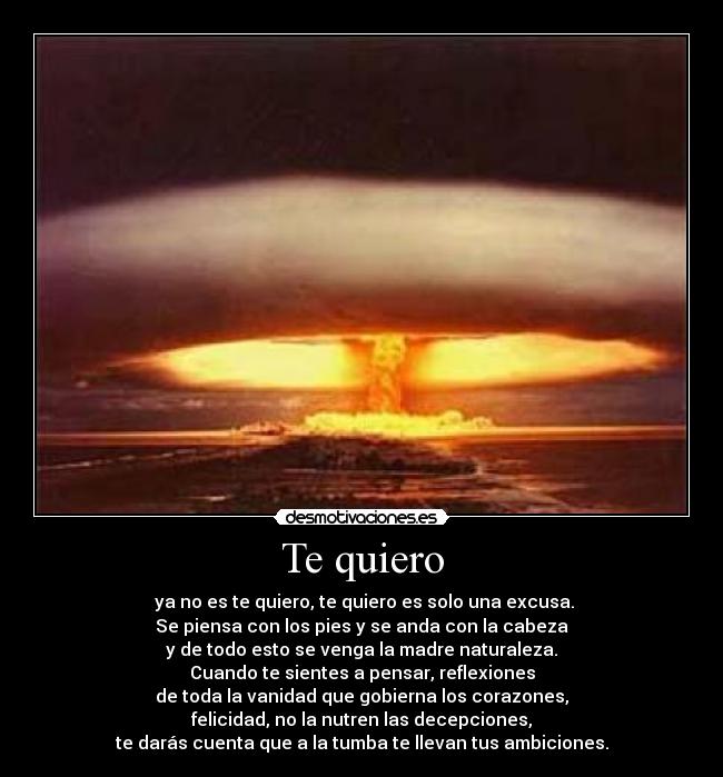 Te quiero - ya no es te quiero, te quiero es solo una excusa.
Se piensa con los pies y se anda con la cabeza
y de todo esto se venga la madre naturaleza.
Cuando te sientes a pensar, reflexiones
de toda la vanidad que gobierna los corazones,
felicidad, no la nutren las decepciones,
te darás cuenta que a la tumba te llevan tus ambiciones.