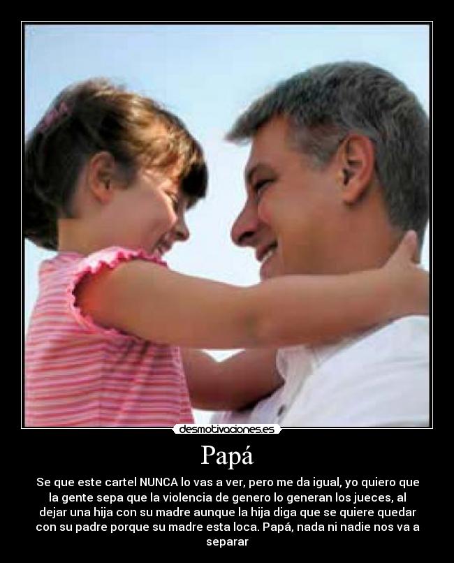 Papá - Se que este cartel NUNCA lo vas a ver, pero me da igual, yo quiero que
la gente sepa que la violencia de genero lo generan los jueces, al
dejar una hija con su madre aunque la hija diga que se quiere quedar
con su padre porque su madre esta loca. Papá, nada ni nadie nos va a
separar