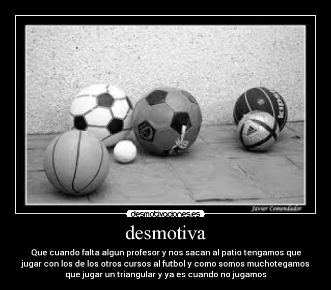 desmotiva - Que cuando falta algun profesor y nos sacan al patio tengamos que
jugar con los de los otros cursos al futbol y como somos muchotegamos
que jugar un triangular y ya es cuando no jugamos