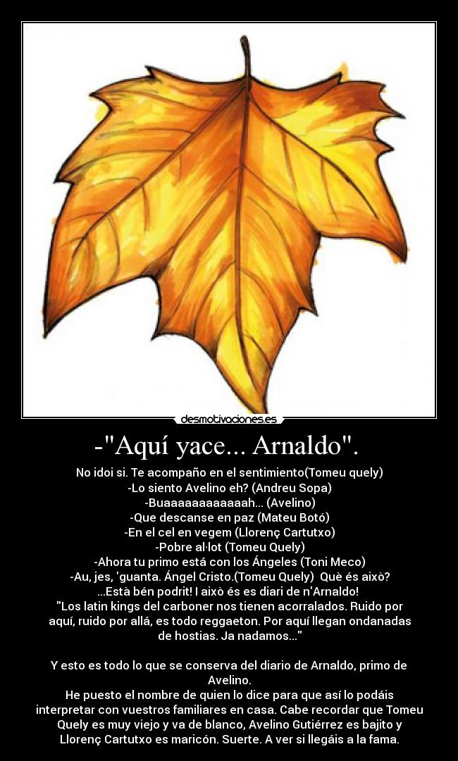 -Aquí yace... Arnaldo. - No idoi si. Te acompaño en el sentimiento(Tomeu quely)
-Lo siento Avelino eh? (Andreu Sopa)
-Buaaaaaaaaaaaah... (Avelino)
-Que descanse en paz (Mateu Botó)
-En el cel en vegem (Llorenç Cartutxo)
-Pobre al·lot (Tomeu Quely)
-Ahora tu primo está con los Ángeles (Toni Meco)
-Au, jes, guanta. Ángel Cristo.(Tomeu Quely) Què és això?
...Està bén podrit! I això és es diari de nArnaldo!
Los latin kings del carboner nos tienen acorralados. Ruido por
aquí, ruido por allá, es todo reggaeton. Por aquí llegan ondanadas
de hostias. Ja nadamos...
Y esto es todo lo que se conserva del diario de Arnaldo, primo de
Avelino.
He puesto el nombre de quien lo dice para que así lo podáis
interpretar con vuestros familiares en casa. Cabe recordar que Tomeu
Quely es muy viejo y va de blanco, Avelino Gutiérrez es bajito y
Llorenç Cartutxo es maricón. Suerte. A ver si llegáis a la fama.