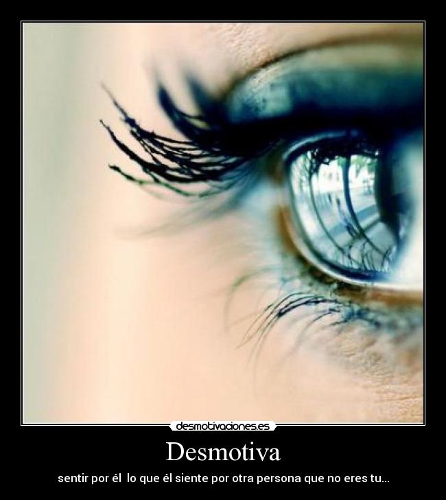 Desmotiva - sentir por él  lo que él siente por otra persona que no eres tu...