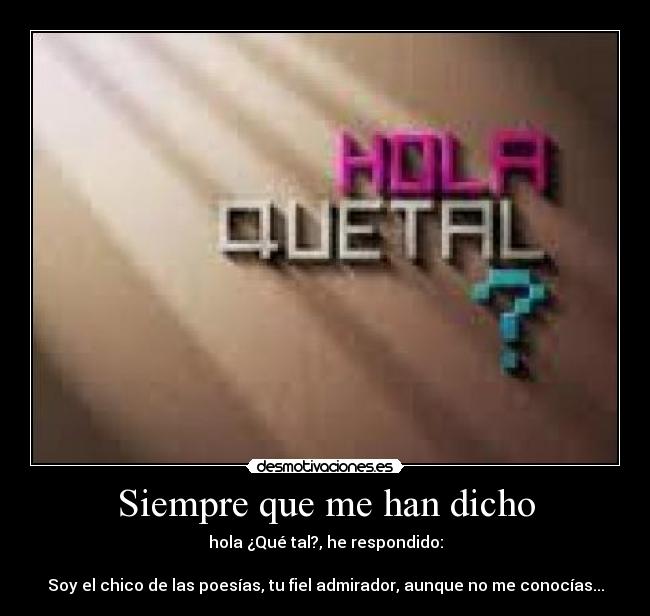 Siempre que me han dicho - hola ¿Qué tal?, he respondido:

Soy el chico de las poesías, tu fiel admirador, aunque no me conocías...