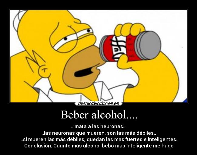 Beber alcohol.... - ...mata a las neuronas...
..las neuronas que mueren, son las más débiles..
...si mueren las más débiles, quedan las mas fuertes e inteligentes..
Conclusión: Cuanto más alcohol bebo más inteligente me hago