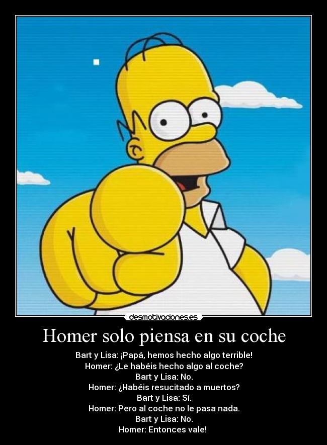 Homer solo piensa en su coche - Bart y Lisa: ¡Papá, hemos hecho algo terrible!
Homer: ¿Le habéis hecho algo al coche?
Bart y Lisa: No.
Homer: ¿Habéis resucitado a muertos?
Bart y Lisa: Sí.
Homer: Pero al coche no le pasa nada.
Bart y Lisa: No.
Homer: Entonces vale!