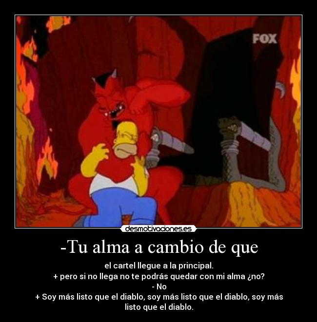 -Tu alma a cambio de que - el cartel llegue a la principal.
+ pero si no llega no te podrás quedar con mi alma ¿no?
- No
+ Soy más listo que el diablo, soy más listo que el diablo, soy más listo que el diablo.