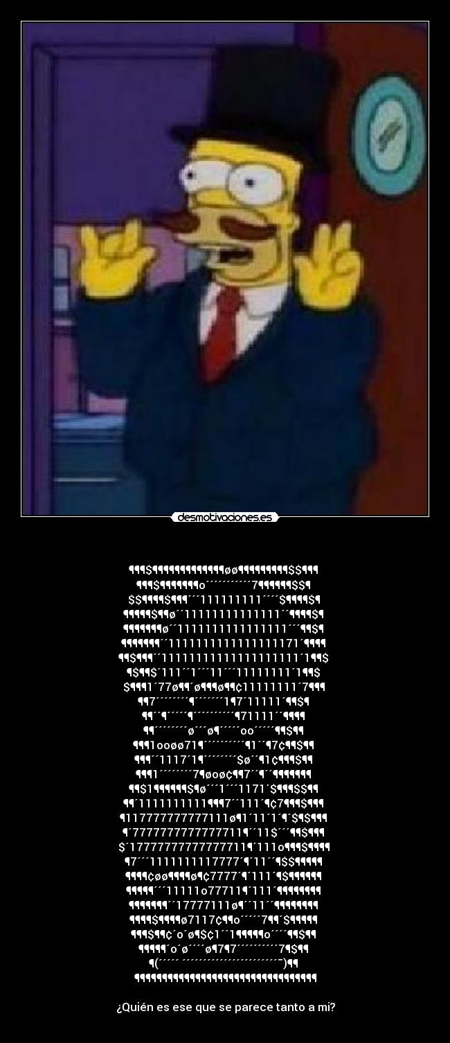 - ¶¶¶$¶¶¶¶¶¶¶¶¶¶¶¶¶øø¶¶¶¶¶¶¶¶¶$$¶¶¶
¶¶¶$¶¶¶¶¶¶¶o´´´´´´´´´´´7¶¶¶¶¶¶$$¶
$$¶¶¶¶$¶¶¶´´´111111111´´´´$¶¶¶¶$¶
¶¶¶¶¶$¶¶ø´´11111111111111´´¶¶¶¶$¶
¶¶¶¶¶¶¶ø´´1111111111111111´´´¶¶$¶
¶¶¶¶¶¶¶´´1111111111111111171´¶¶¶¶
¶¶$¶¶¶´´11111111111111111111´1¶¶$
¶$¶¶$´111´´1´´´11´´´11111111´1¶¶$
$¶¶¶1´77ø¶¶´ø¶¶¶ø¶¶¢11111111´7¶¶¶
¶¶7´´´´´´´´¶´´´´´´´1¶7´11111´¶¶$¶
¶¶´´¶´´´´´¶´´´´´´´´´´¶71111´´¶¶¶¶
¶¶´´´´´´´´ø´´´ø¶´´´´´oo´´´´´¶¶$¶¶
¶¶¶1ooøø71¶´´´´´´´´´´¶1´´¶7¢¶¶$¶¶
¶¶¶´´1117´1¶´´´´´´´´$ø´´¶1¢¶¶¶$¶¶
¶¶¶1´´´´´´´´7¶øoø¢¶¶7´´¶´´¶¶¶¶¶¶¶
¶¶$1¶¶¶¶¶¶$¶ø´´´1´´´1171´$¶¶¶$$¶¶
¶¶´1111111111¶¶¶7´´111´¶¢7¶¶¶$¶¶¶
¶117777777777111ø¶1´11´1´¶´$¶$¶¶¶
¶´7777777777777711¶´´11$´´´¶¶$¶¶¶
$´17777777777777711¶´111o¶¶¶$¶¶¶¶
¶7´´´1111111117777´¶´11´´¶$$¶¶¶¶¶
¶¶¶¶¢øø¶¶¶¶ø¶¢7777´¶´111´¶$¶¶¶¶¶¶
¶¶¶¶¶´´´11111o77711¶´111´¶¶¶¶¶¶¶¶
¶¶¶¶¶¶¶´´17777111ø¶´´11´´¶¶¶¶¶¶¶¶
¶¶¶¶$¶¶¶¶ø7117¢¶¶o´´´´´7¶¶´$¶¶¶¶¶
¶¶¶$¶¶¢´o´ø¶$¢1´´1¶¶¶¶¶o´´´´¶¶$¶¶
¶¶¶¶¶´o´ø´´´´ø¶7¶7´´´´´´´´´´7¶$¶¶
¶(´´´´´ ´´´´´´´´´´´´´´´´´´´´´´´¯)¶¶
¶¶¶¶¶¶¶¶¶¶¶¶¶¶¶¶¶¶¶¶¶¶¶¶¶¶¶¶¶¶¶¶¶
¿Quién es ese que se parece tanto a mi?
