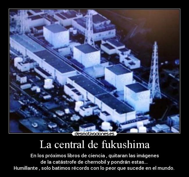 La central de fukushima - En los próximos libros de ciencia , quitaran las imágenes
de la catástrofe de chernobil y pondrán estas...
Humillante , solo batimos récords con lo peor que sucede en el mundo.
