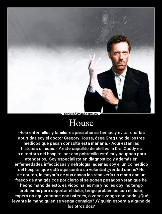 House - -Hola enfermillos y familiares para ahorrar tiempo y evitar charlas
aburridas soy el doctor Gregory House, ósea Greg uno de los tres
médicos que pasan consulta esta mañana. - Aquí están las
historias clínicas. - Y este capullito de alelí es la Dra. Cuddy es
la directora del hospital por eso pobrecilla está muy ocupada para
atenderlos. Soy especialista en diagnóstico y además en
enfermedades infecciosas y nefrología, además soy el único médico
del hospital que está aquí contra su voluntad ¿verdad cariño? No
se apuren, la mayoría de sus casos los resolvería un mono con un
frasco de analgésicos por cierto si se ponen pesados verán que he
hecho mano de esto, es vicodina, es mía y no les doy; no tengo
problemas para soportar el dolor, tengo problemas con el dolor,
espero no equivocarme con ustedes, a veces vengo con pedo. ¿Qué
levante la mano quien se venga conmigo? ¿Y quién espera a alguno de
los otros dos?