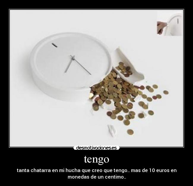 tengo - tanta chatarra en mi hucha que creo que tengo.. mas de 10 euros en
monedas de un centimo..