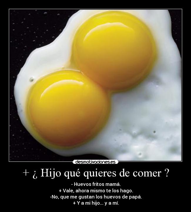 + ¿ Hijo qué quieres de comer ? - - Huevos fritos mamá.
+ Vale, ahora mismo te los hago.
-No, que me gustan los huevos de papá.
+ Y a mi hijo... y a mí.