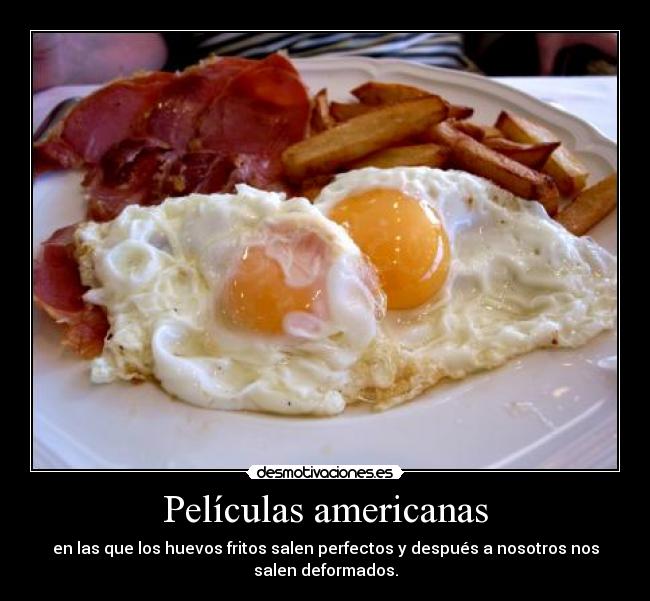 Películas americanas - en las que los huevos fritos salen perfectos y después a nosotros nos
salen deformados.