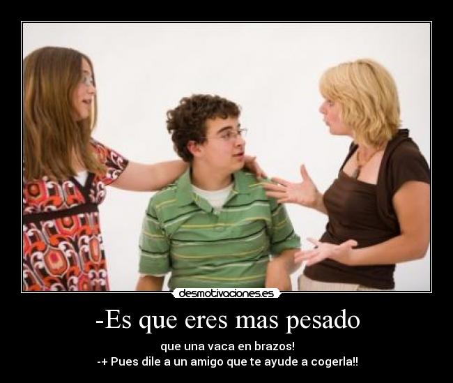 -Es que eres mas pesado - que una vaca en brazos!
-+ Pues dile a un amigo que te ayude a cogerla!!