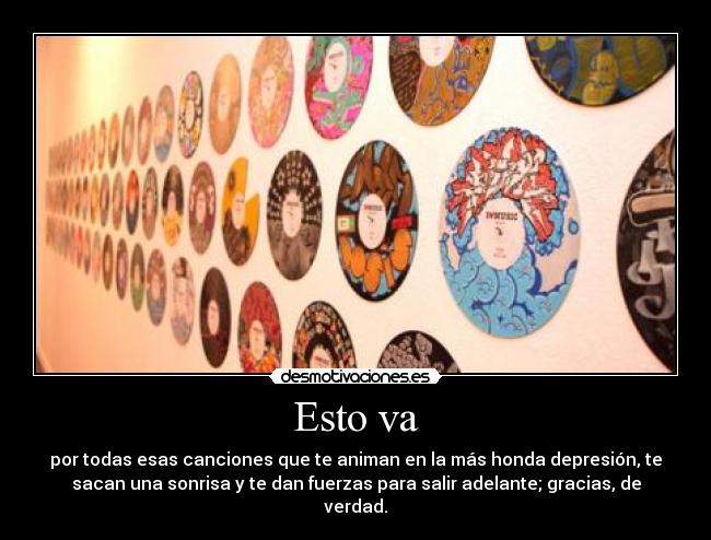 Esto va - por todas esas canciones que te animan en la más honda depresión, te
sacan una sonrisa y te dan fuerzas para salir adelante; gracias, de
verdad.