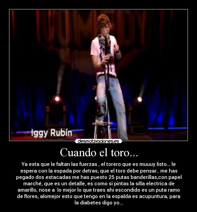 Cuando el toro... - Ya esta que le faltan las fuerzas , el torero que es muuuy listo... le
espera con la espada por detras, que el toro debe pensar.. me has
pegado dos estacadas me has puesto 25 putas banderillas,con papel
marché, que es un detalle, es como si pintas la silla electrica de
amarillo, nose a lo mejor lo que traes ahi escondido es un puta ramo
de flores, alomejor esto que tengo en la espalda es acupuntura, para
la diabetes digo yo...