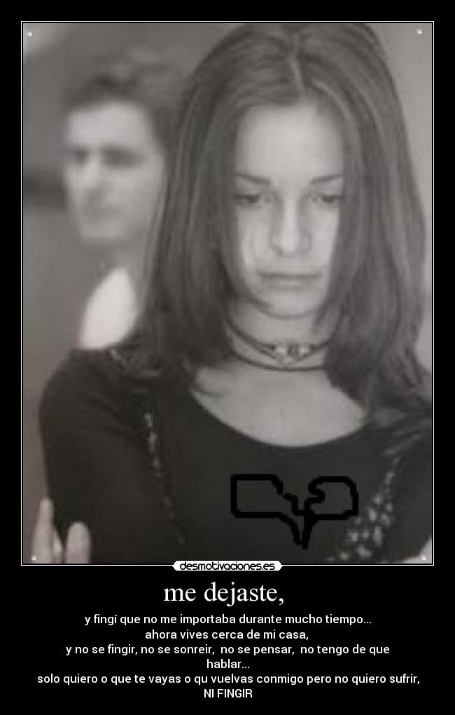 me dejaste,  - y fingí que no me importaba durante mucho tiempo...
ahora vives cerca de mi casa, 
y no se fingir, no se sonreir,  no se pensar,  no tengo de que hablar...
solo quiero o que te vayas o qu vuelvas conmigo pero no quiero sufrir, NI FINGIR
