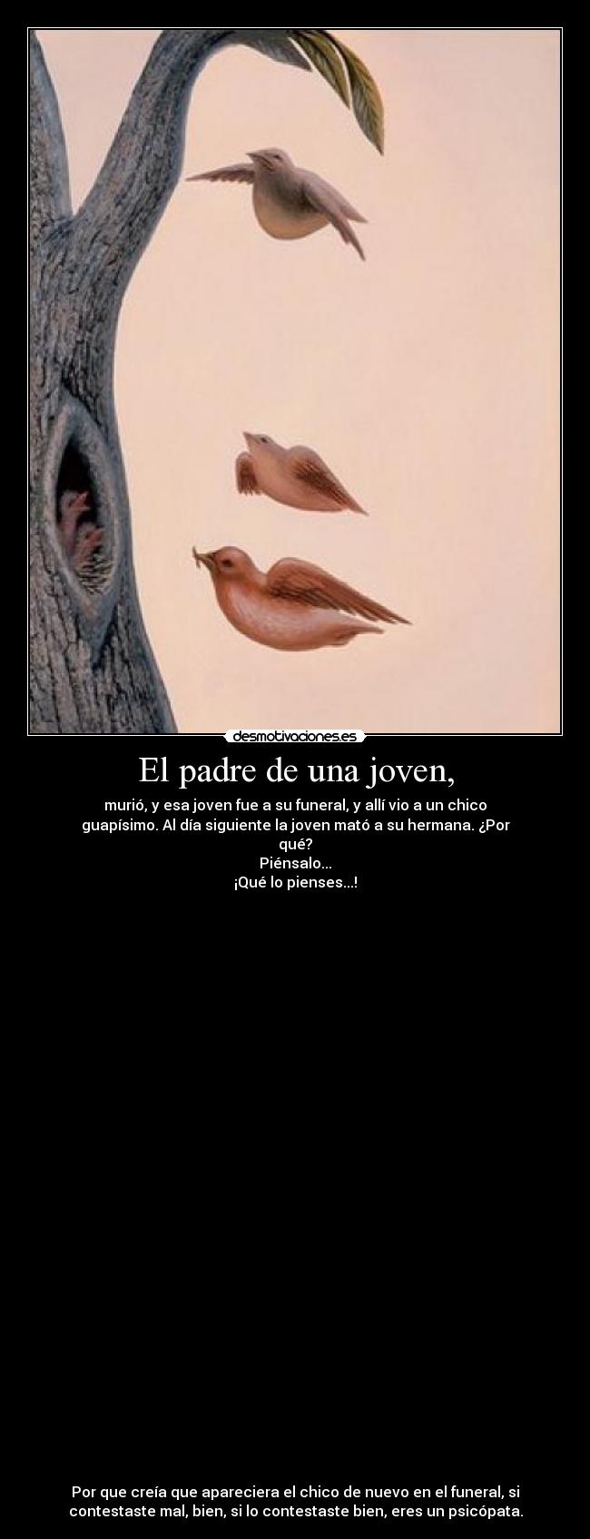 El padre de una joven, - murió, y esa joven fue a su funeral, y allí vio a un chico
guapísimo. Al día siguiente la joven mató a su hermana. ¿Por
qué?
Piénsalo...
¡Qué lo pienses...!
Por que creía que apareciera el chico de nuevo en el funeral, si
contestaste mal, bien, si lo contestaste bien, eres un psicópata.