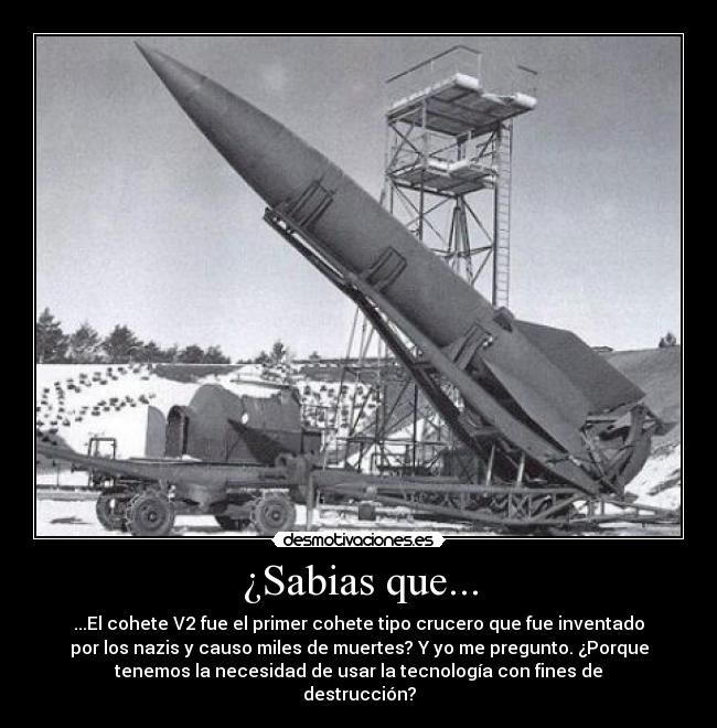 ¿Sabias que... - ...El cohete V2 fue el primer cohete tipo crucero que fue inventado
por los nazis y causo miles de muertes? Y yo me pregunto. ¿Porque
tenemos la necesidad de usar la tecnología con fines de
destrucción?