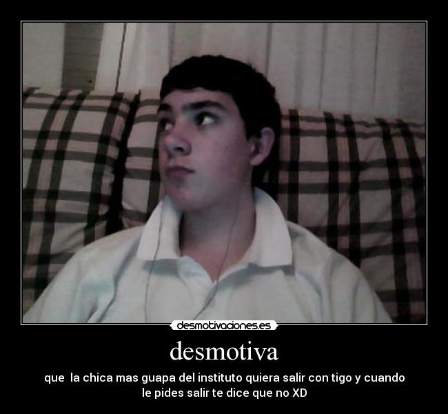 desmotiva - que la chica mas guapa del instituto quiera salir con tigo y cuando
le pides salir te dice que no XD