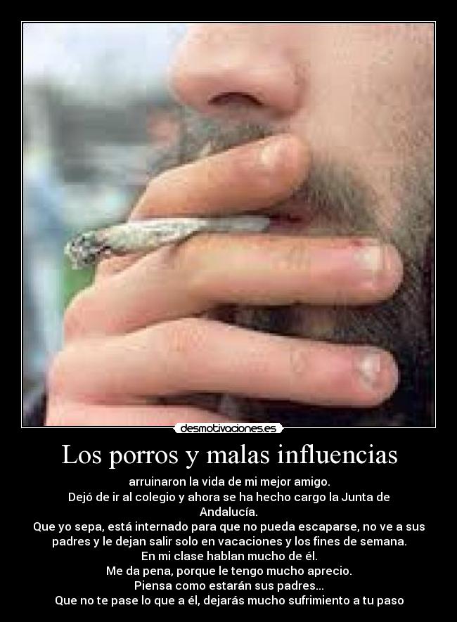 Los porros y malas influencias - arruinaron la vida de mi mejor amigo.
Dejó de ir al colegio y ahora se ha hecho cargo la Junta de
Andalucía.
Que yo sepa, está internado para que no pueda escaparse, no ve a sus
padres y le dejan salir solo en vacaciones y los fines de semana.
En mi clase hablan mucho de él.
Me da pena, porque le tengo mucho aprecio.
Piensa como estarán sus padres...
Que no te pase lo que a él, dejarás mucho sufrimiento a tu paso