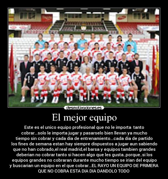 El mejor equipo - Este es el unico equipo profesional que no le importa tanto
cobrar...solo le importa jugar y pasarselo bien llevan ya mucho
tiempo sin cobrar y cada dia de entrenamiento...cada dia de partido
los fines de semana estan hay siempre dispuestos a jugar aun sabiendo
que no han cobrado,el real madrid,el barsa y equipos tambien grandes
deberian no cobrar tanto si hacen algo que les gusta..porque..si los
equipos grandes no cobraran durante mucho tiempo se irian del equipo
y buscarian un equipo en el que cobrar...EL RAYO UN EQUIPO DE PRIMERA
QUE NO COBRA ESTA DIA DIA DANDOLO TODO