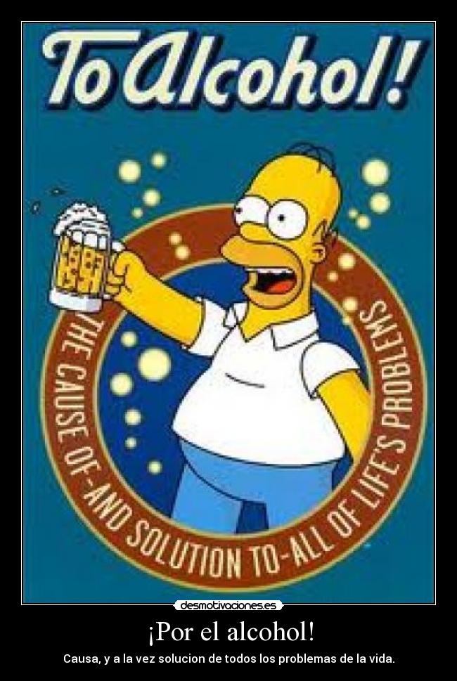 ¡Por el alcohol! - Causa, y a la vez solucion de todos los problemas de la vida.