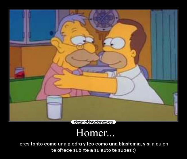  Homer... - eres tonto como una piedra y feo como una blasfemia, y si alguien
te ofrece subirte a su auto te subes :)