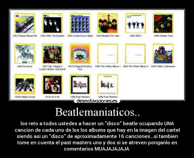 Beatlemaniaticos.. - los reto a todos ustedes a hacer un disco beatle ocupando UNA
cancion de cada uno de los los albums que hay en la imagen del cartel
siendo asi un disco de aproximadamente 16 canciones...si tambien
tome en cuenta el past masters uno y dos si se atreven ponganlo en
comentarios MUAJAJAJAJA 