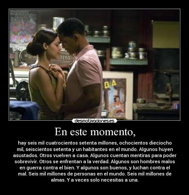 En este momento, - hay seis mil cuatrocientos setenta millones, ochocientos dieciocho
mil, seiscientos setenta y un habitantes en el mundo. Algunos huyen
asustados. Otros vuelven a casa. Algunos cuentan mentiras para poder
sobrevivir. Otros se enfrentan a la verdad. Algunos son hombres malos
en guerra contra el bien. Y algunos son buenos, y luchan contra el
mal. Seis mil millones de personas en el mundo. Seis mil millones de
almas. Y a veces solo necesitas a una.
