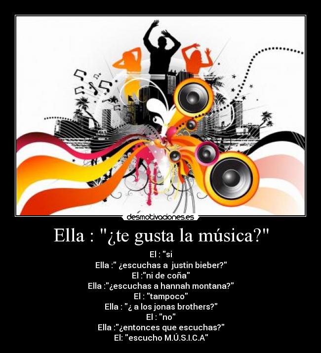 Ella : ¿te gusta la música? - El : si
Ella : ¿escuchas a  justin bieber?
El :ni de coña
Ella :¿escuchas a hannah montana?
El : tampoco
Ella : ¿ a los jonas brothers?
El : no
Ella :¿entonces que escuchas?
El: escucho M.Ú.S.I.C.A