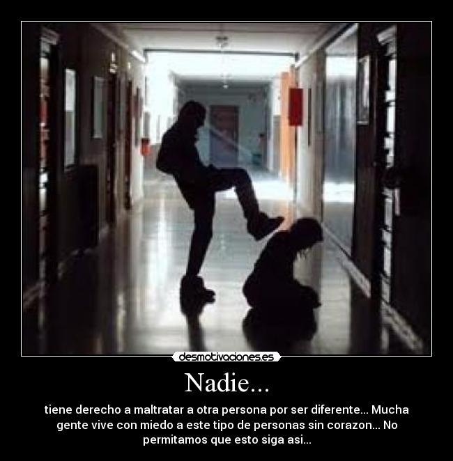 Nadie... - tiene derecho a maltratar a otra persona por ser diferente... Mucha
gente vive con miedo a este tipo de personas sin corazon... No
permitamos que esto siga asi...