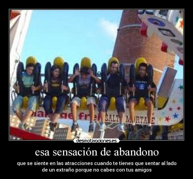 esa sensación de abandono - que se siente en las atracciones cuando te tienes que sentar al lado
de un extraño porque no cabes con tus amigos