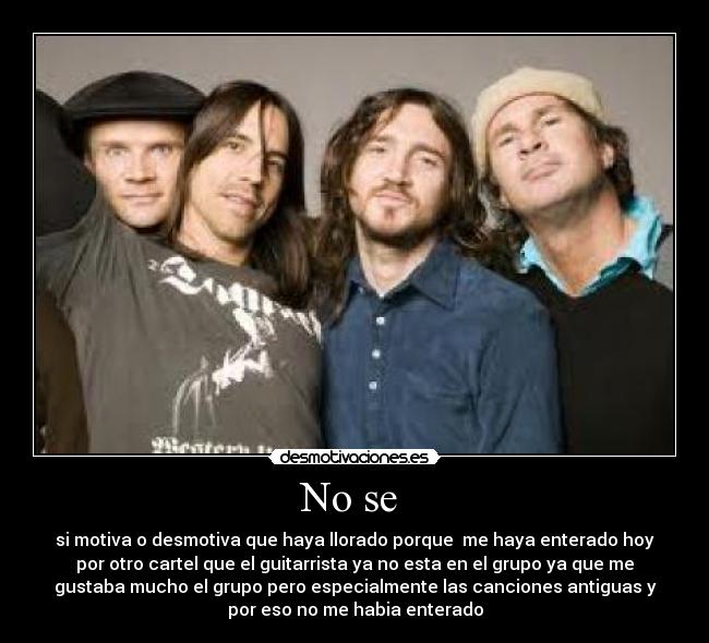 No se - si motiva o desmotiva que haya llorado porque me haya enterado hoy
por otro cartel que el guitarrista ya no esta en el grupo ya que me
gustaba mucho el grupo pero especialmente las canciones antiguas y
por eso no me habia enterado