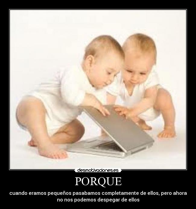 PORQUE - cuando eramos pequeños pasabamos completamente de ellos, pero ahora
no nos podemos despegar de ellos