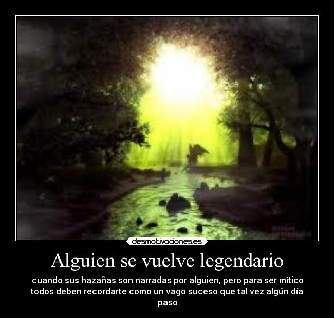 Alguien se vuelve legendario - cuando sus hazañas son narradas por alguien, pero para ser mítico
todos deben recordarte como un vago suceso que tal vez algún día
paso