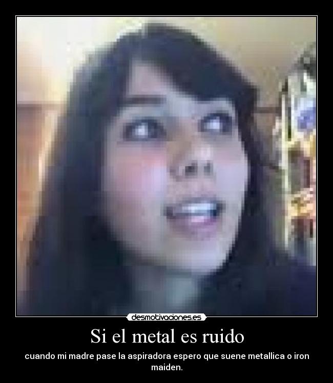 Si el metal es ruido - cuando mi madre pase la aspiradora espero que suene metallica o iron maiden.