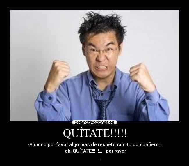QUÍTATE!!!!! - -Alumno por favor algo mas de respeto con tu compañero...
-ok, QUÍTATE!!!!!!..... por favor
ಠ_ಠ