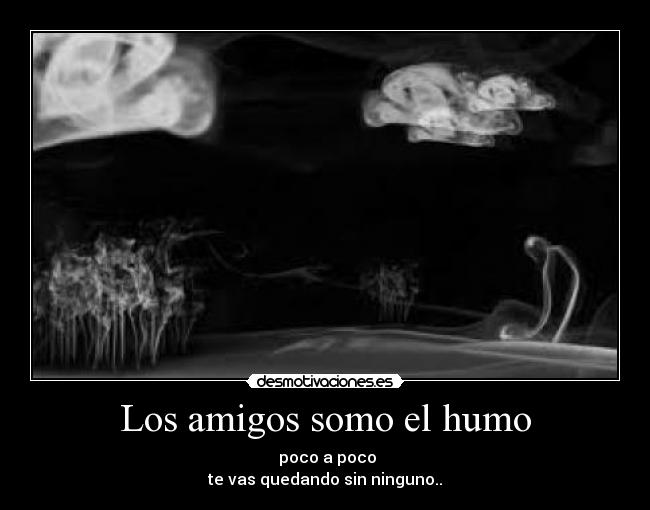 Los amigos somo el humo - poco a poco
te vas quedando sin ninguno..