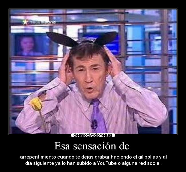 Esa sensación de  - arrepentimiento cuando te dejas grabar haciendo el gilipollas y al
día siguiente ya lo han subido a YouTube o alguna red social.