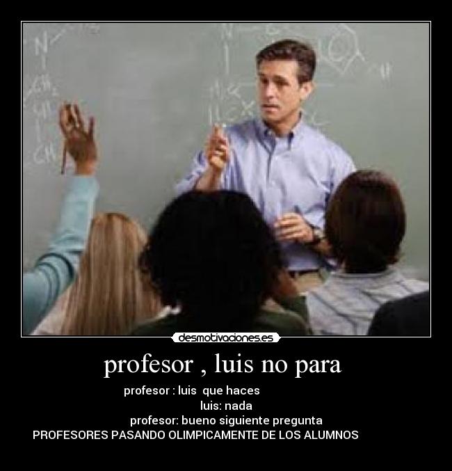 profesor , luis no para  - profesor : luis  que haces                         
luis: nada
profesor: bueno siguiente pregunta
PROFESORES PASANDO OLIMPICAMENTE DE LOS ALUMNOS                      
                                       