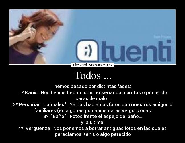 Todos ... - hemos pasado por distintas faces:
1º:Kanis : Nos hemos hecho fotos enseñando morritos o poniendo
caras de malo...
2º:Personas normales : Ya nos haciamos fotos con nuestros amigos o
familiares (en algunas poniamos caras vergonzosas
3º: Baño : Fotos frente el espejo del baño...
y la ultima
4º: Verguenza : Nos ponemos a borrar antiguas fotos en las cuales
pareciamos Kanis o algo parecido
