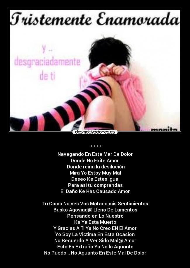 .... - Navegando En Este Mar De Dolor
Donde No Exite Amor 
 Donde reina la desilución
Mira Yo Estoy Muy Mal
Deseo Ke Estes Igual
Para asi tu comprendas
El Daño Ke Has Causado Amor

Tu Como No ves Vas Matado mis Sentimientos
Busko Agoviad@ Lleno De Lamentos
Pensando en Lo Nuestro
Ke Ya Esta Muerto
Y Gracias A Ti Ya No Creo EN El Amor
Yo Soy La Victima En Esta Ocasion
No Recuerdo A Ver Sido Mal@ Amor
Esto Es Extraño Ya No lo Aguanto
No Puedo... No Aguanto En Este Mal De Dolor
