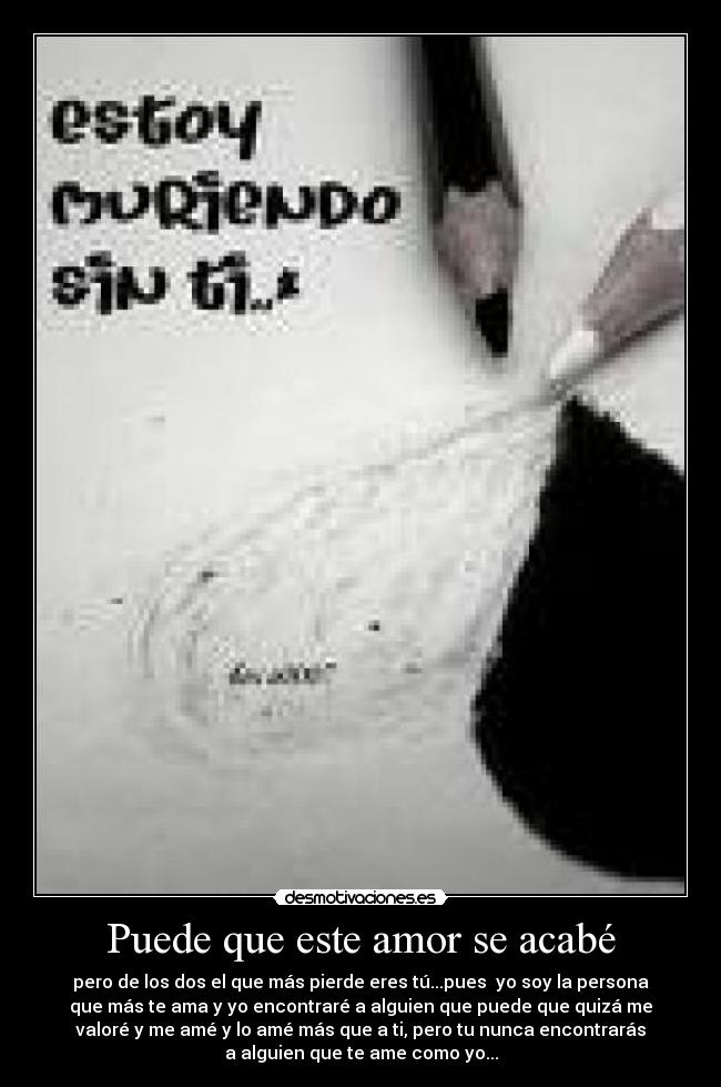 Puede que este amor se acabé - pero de los dos el que más pierde eres tú...pues  yo soy la persona
que más te ama y yo encontraré a alguien que puede que quizá me
valoré y me amé y lo amé más que a ti, pero tu nunca encontrarás
a alguien que te ame como yo...