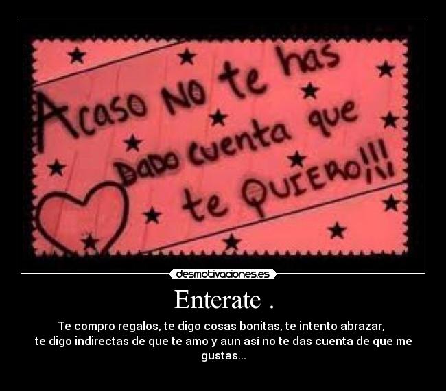 Enterate . - Te compro regalos, te digo cosas bonitas, te intento abrazar,
te digo indirectas de que te amo y aun así no te das cuenta de que me gustas...