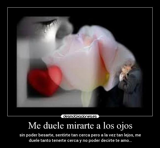 Me duele mirarte a los ojos - sin poder besarte, sentirte tan cerca pero a la vez tan lejos, me
duele tanto tenerte cerca y no poder decirte te amo...