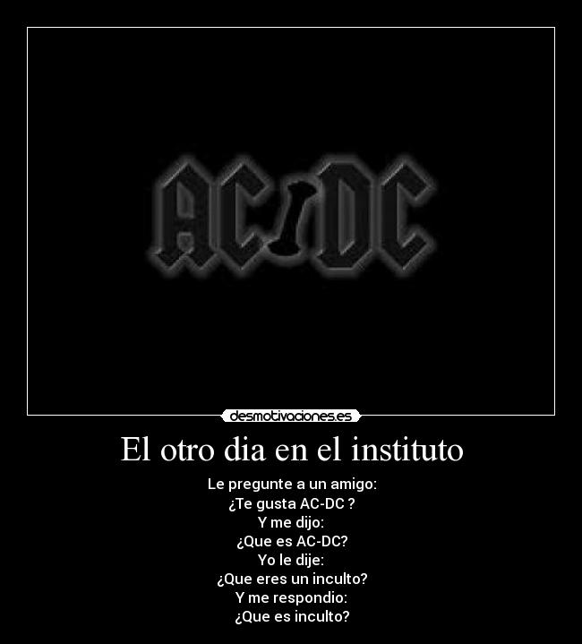 El otro dia en el instituto - Le pregunte a un amigo:
¿Te gusta AC-DC ?
Y me dijo:
¿Que es AC-DC?
Yo le dije:
¿Que eres un inculto?
Y me respondio:
¿Que es inculto?
