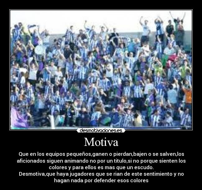 Motiva - Que en los equipos pequeños,ganen o pierdan,bajen o se salven,los
aficionados siguen animando no por un titulo,si no porque sienten los
colores y para ellos es mas que un escudo.
Desmotiva,que haya jugadores que se rian de este sentimiento y no
hagan nada por defender esos colores