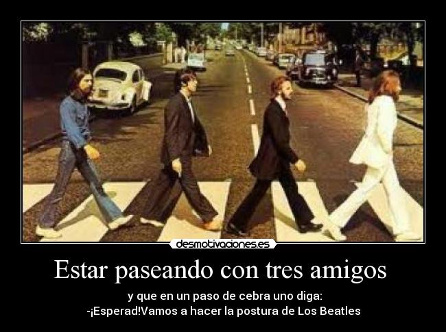 Estar paseando con tres amigos  -  y que en un paso de cebra uno diga:
-¡Esperad!Vamos a hacer la postura de Los Beatles